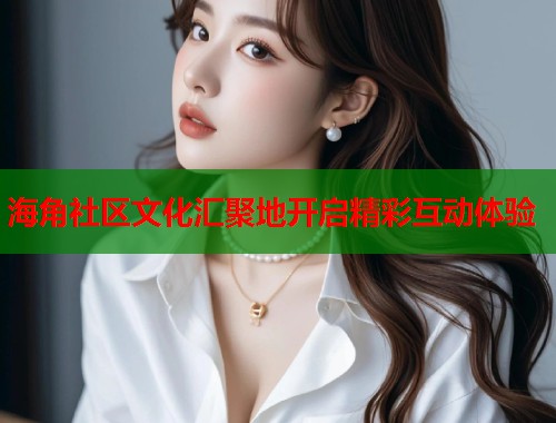 海角社区文化汇聚地开启精彩互动体验 海角社区文化汇聚地开启精彩互动体验