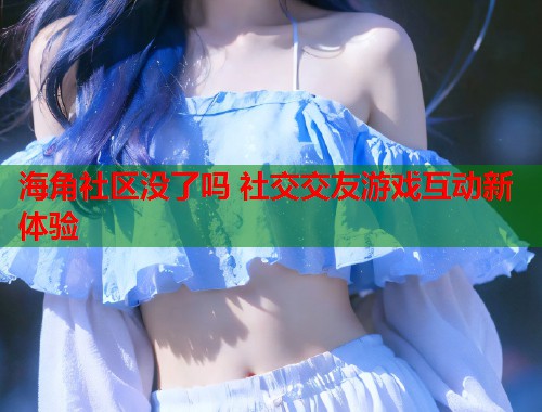 海角社区没了吗 社交交友游戏互动新体验 海角社区没了吗 社交交友游戏互动新体验