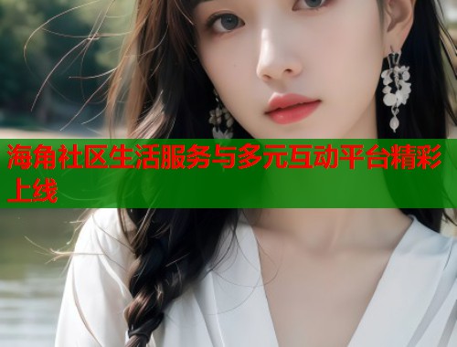 海角社区生活服务与多元互动平台精彩上线 海角社区生活服务与多元互动平台精彩上线