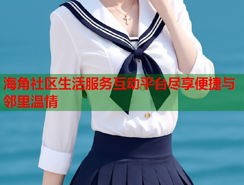 海角社区生活服务互动平台尽享便捷与邻里温情 海角社区生活服务互动平台尽享便捷与邻里温情