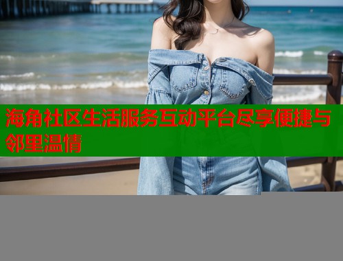 海角社区生活服务互动平台尽享便捷与邻里温情 海角社区生活服务互动平台尽享便捷与邻里温情
