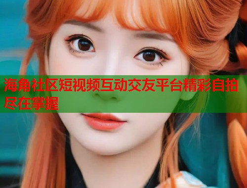 海角社区短视频互动交友平台精彩自拍尽在掌握 海角社区短视频互动交友平台精彩自拍尽在掌握