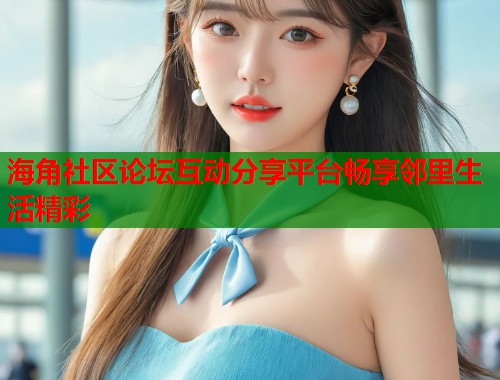 海角社区论坛互动分享平台畅享邻里生活精彩