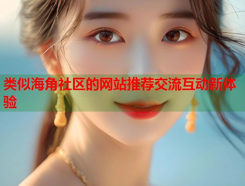 类似海角社区的网站推荐交流互动新体验 类似海角社区的网站推荐交流互动新体验