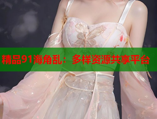 精品91海角乱:多样资源共享平台 精品91海角乱:多样资源共享平台