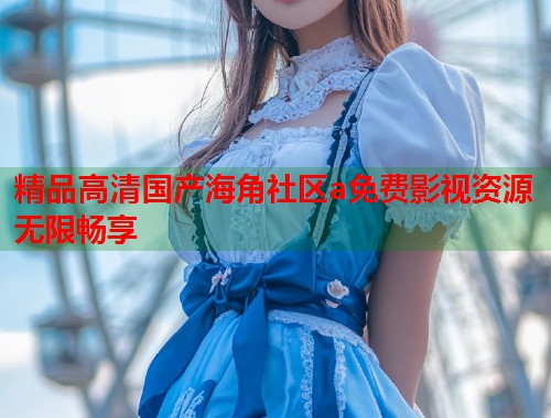 精品高清国产海角社区a免费影视资源无限畅享 精品高清国产海角社区a免费影视资源无限畅享