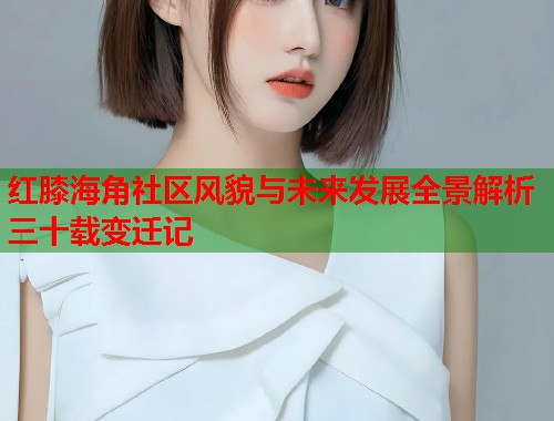 红膝海角社区风貌与未来发展全景解析三十载变迁记 红膝海角社区风貌与未来发展全景解析三十载变迁记