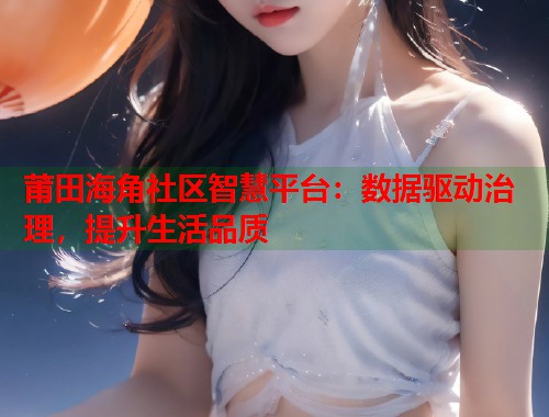 莆田海角社区智慧平台:数据驱动治理,提升生活品质 莆田海角社区智慧平台:数据驱动治理,提升生活品质