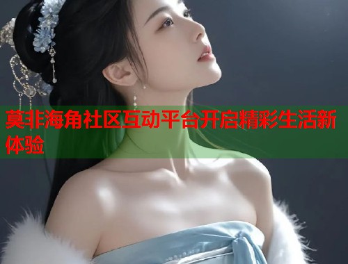 莫非海角社区互动平台开启精彩生活新体验 莫非海角社区互动平台开启精彩生活新体验