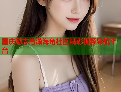 重庆励志肖潇海角社区精彩视频导航平台 重庆励志肖潇海角社区精彩视频导航平台