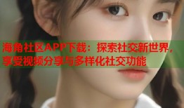 海角社区APP下载：探索社交新世界，享受视频分享与多样化社交功能