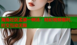 海角社区孟婆一碗汤：精彩视频福利，社交互动无限