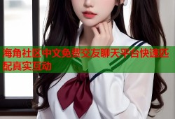 海角社区中文免费交友聊天平台快速匹配真实互动