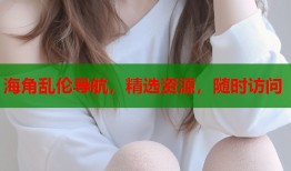 海角乱伦导航，精选资源，随时访问
