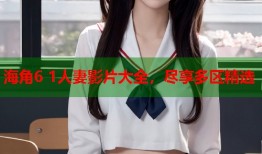 海角6 1人妻影片大全，尽享多区精选