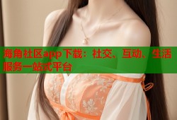海角社区app下载：社交、互动、生活服务一站式平台
