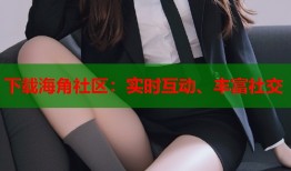 下载海角社区：实时互动、丰富社交
