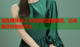 海角镶珠神人与妈妈的温馨瞬间，记录美好时刻的平台