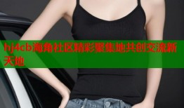 hj4cb海角社区精彩聚集地共创交流新天地