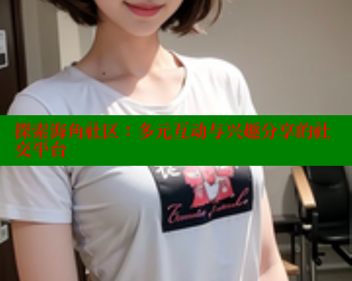 探索海角社区：多元互动与兴趣分享的社交平台