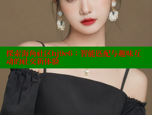 探索海角社区hj9e6：智能匹配与趣味互动的社交新体验