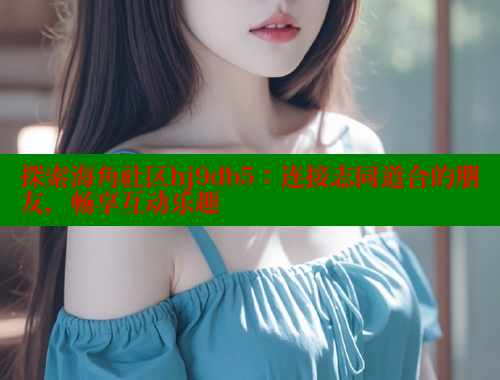 探索海角社区hj9db5：连接志同道合的朋友，畅享互动乐趣
