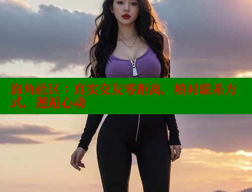 海角社区：真实交友零距离，填对联系方式，邂逅心动