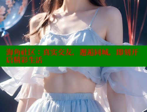 海角社区：真实交友，邂逅同城，即刻开启精彩生活
