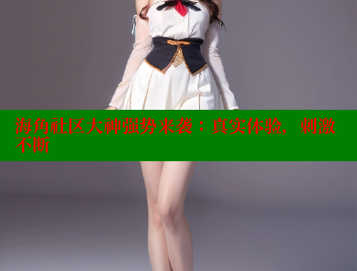 海角社区大神强势来袭：真实体验，刺激不断