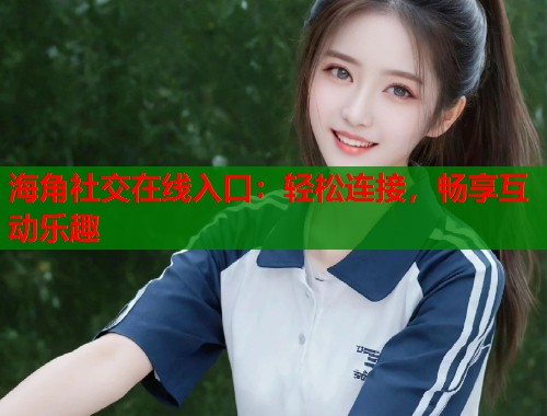 海角社交在线入口：轻松连接，畅享互动乐趣