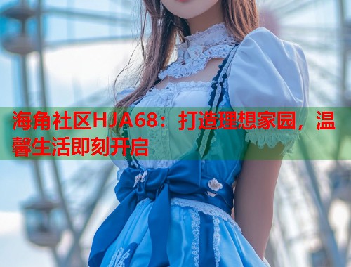 海角社区HJA68：打造理想家园，温馨生活即刻开启