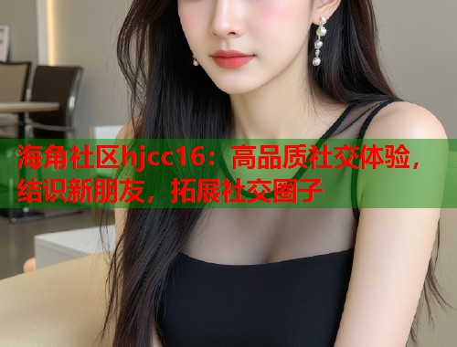 海角社区hjcc16：高品质社交体验，结识新朋友，拓展社交圈子