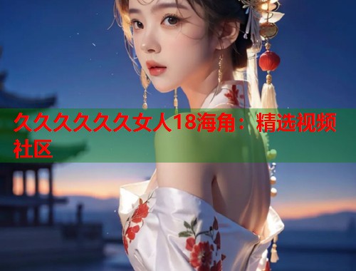 久久久久久久女人18海角：精选视频社区