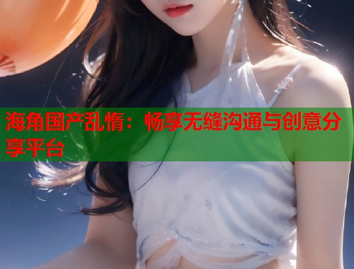 海角国产乱惰：畅享无缝沟通与创意分享平台