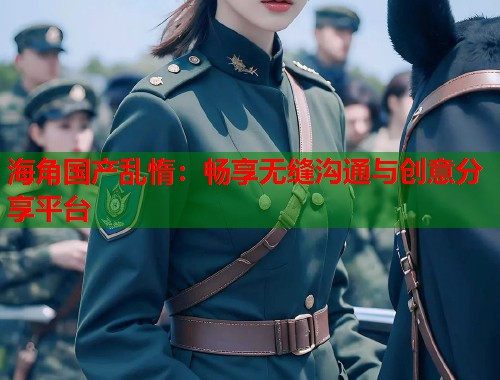 海角国产乱惰：畅享无缝沟通与创意分享平台
