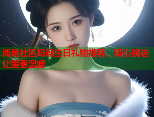 海角社区妈妈生日礼物推荐，精心挑选让爱更温暖