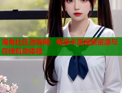 海角社区激情网:畅享丰富视频资源与在线互动体验 海角社区激情网:畅享丰富视频资源与在线互动体验
