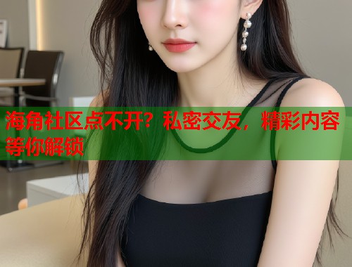 海角社区点不开？私密交友，精彩内容等你解锁