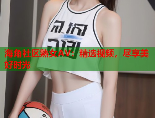 海角社区熟女AV：精选视频，尽享美好时光