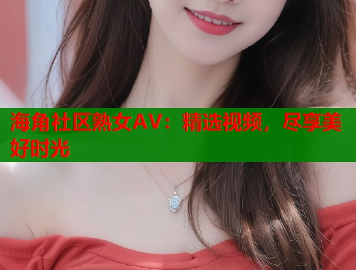 海角社区熟女AV：精选视频，尽享美好时光