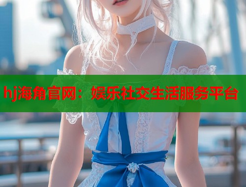 hj海角官网：娱乐社交生活服务平台