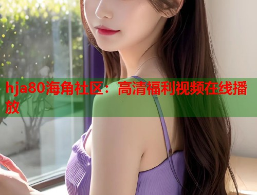 hja80海角社区：高清福利视频在线播放