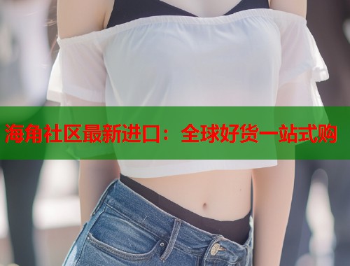 海角社区最新进口：全球好货一站式购