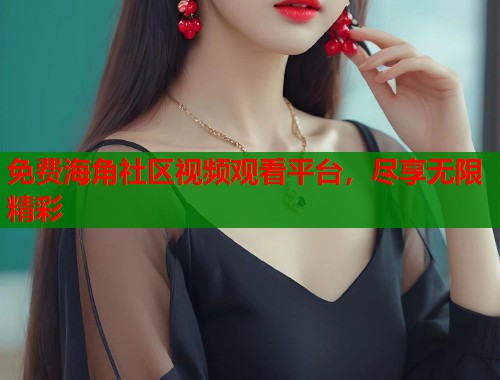 免费海角社区视频观看平台，尽享无限精彩