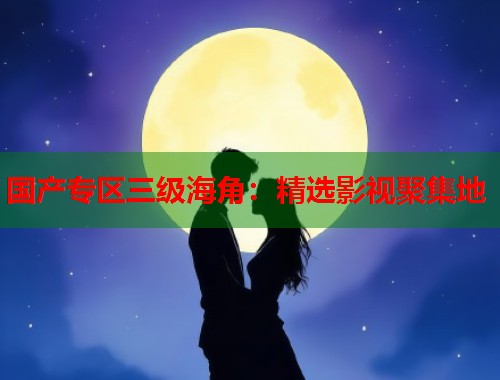 国产专区三级海角：精选影视聚集地