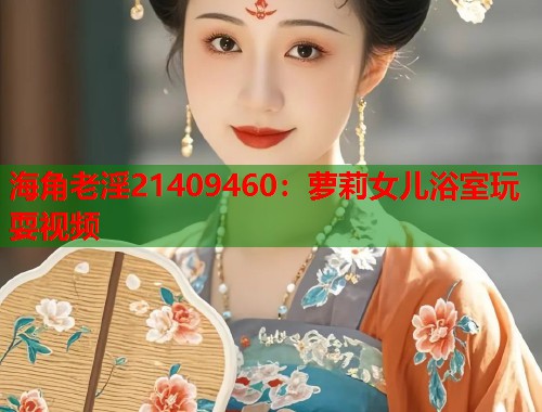 海角老淫21409460：萝莉女儿浴室玩耍视频
