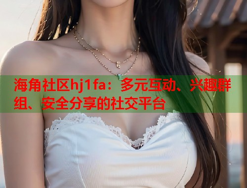 海角社区hj1fa：多元互动、兴趣群组、安全分享的社交平台