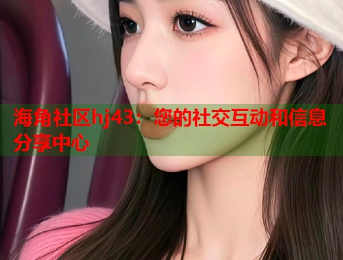 海角社区hj43：您的社交互动和信息分享中心