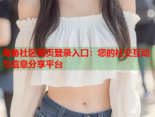 海角社区网页登录入口：您的社交互动与信息分享平台