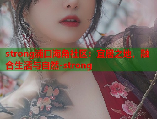 strong浦口海角社区：宜居之地，融合生活与自然-strong